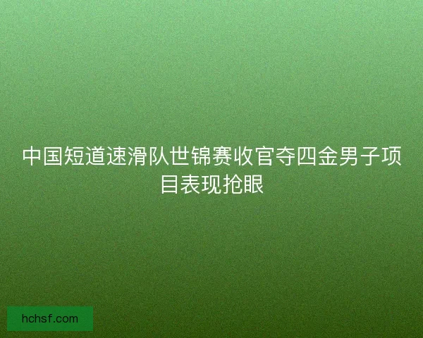 中国短道速滑队世锦赛收官夺四金男子项目表现抢眼