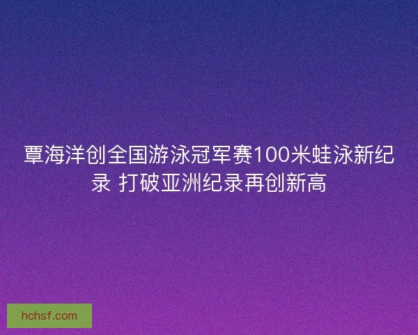 覃海洋创全国游泳冠军赛100米蛙泳新纪录 打破亚洲纪录再创新高