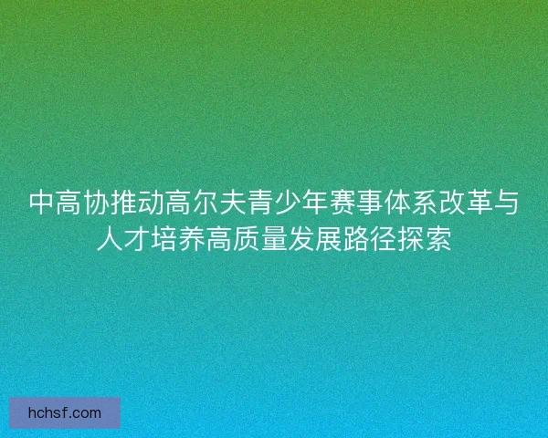 中高协推动高尔夫青少年赛事体系改革与人才培养高质量发展路径探索