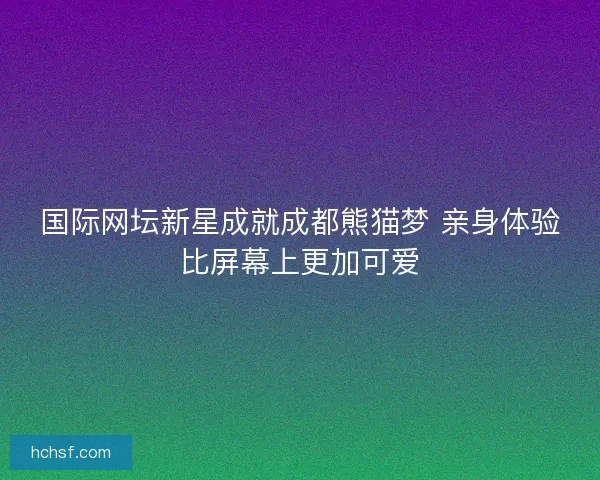 国际网坛新星成就成都熊猫梦 亲身体验比屏幕上更加可爱