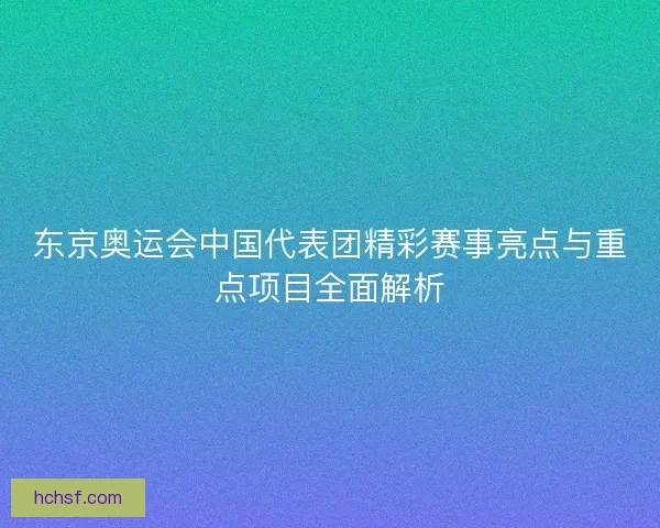 东京奥运会中国代表团精彩赛事亮点与重点项目全面解析